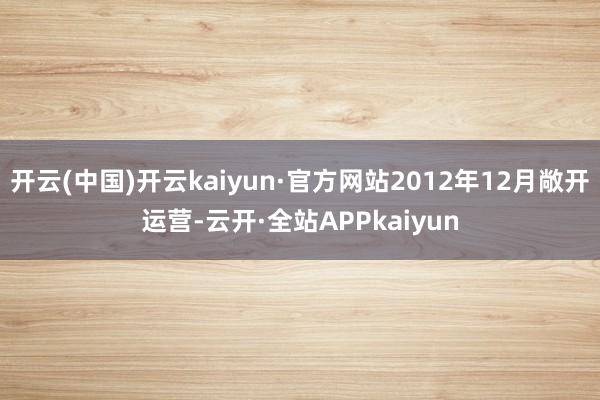 开云(中国)开云kaiyun·官方网站2012年12月敞开运营-云开·全站APPkaiyun