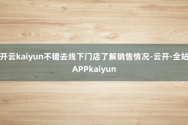 开云kaiyun不错去线下门店了解销售情况-云开·全站APPkaiyun
