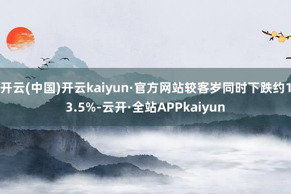 开云(中国)开云kaiyun·官方网站较客岁同时下跌约13.5%-云开·全站APPkaiyun
