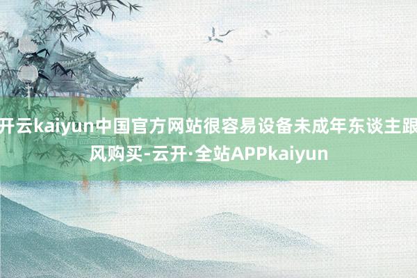 开云kaiyun中国官方网站很容易设备未成年东谈主跟风购买-云开·全站APPkaiyun