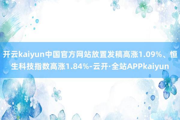 开云kaiyun中国官方网站放置发稿高涨1.09%、恒生科技指数高涨1.84%-云开·全站APPkaiyun