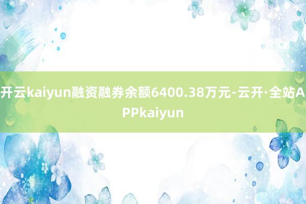 开云kaiyun融资融券余额6400.38万元-云开·全站APPkaiyun