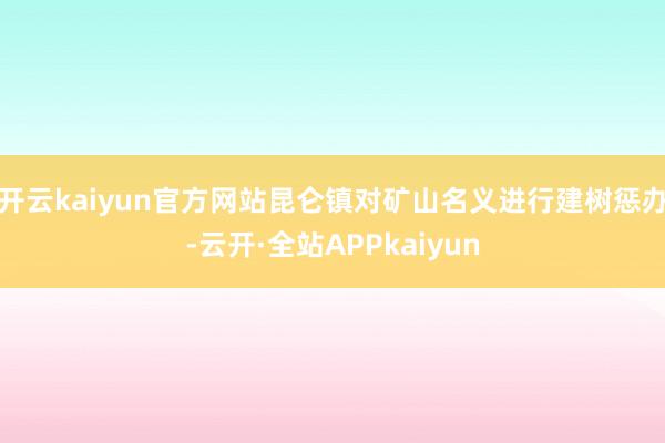开云kaiyun官方网站昆仑镇对矿山名义进行建树惩办-云开·全站APPkaiyun