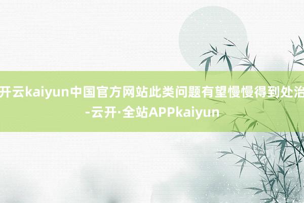 开云kaiyun中国官方网站此类问题有望慢慢得到处治-云开·全站APPkaiyun