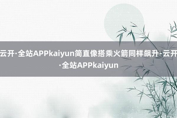 云开·全站APPkaiyun简直像搭乘火箭同样飙升-云开·全站APPkaiyun