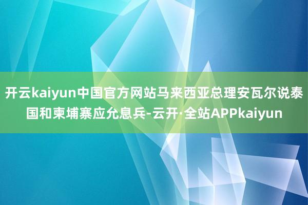 开云kaiyun中国官方网站马来西亚总理安瓦尔说泰国和柬埔寨应允息兵-云开·全站APPkaiyun