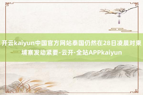 开云kaiyun中国官方网站泰国仍然在28日凌晨对柬埔寨发动紧要-云开·全站APPkaiyun