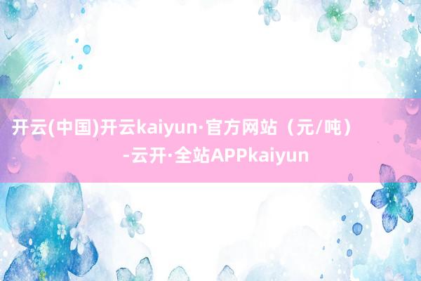 开云(中国)开云kaiyun·官方网站（元/吨）            -云开·全站APPkaiyun