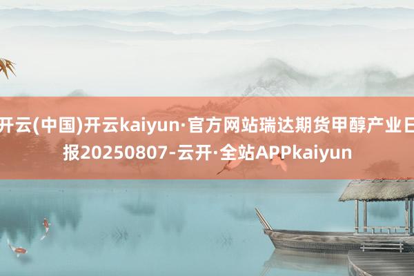 开云(中国)开云kaiyun·官方网站瑞达期货甲醇产业日报20250807-云开·全站APPkaiyun