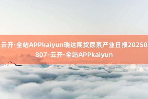 云开·全站APPkaiyun瑞达期货尿素产业日报20250807-云开·全站APPkaiyun