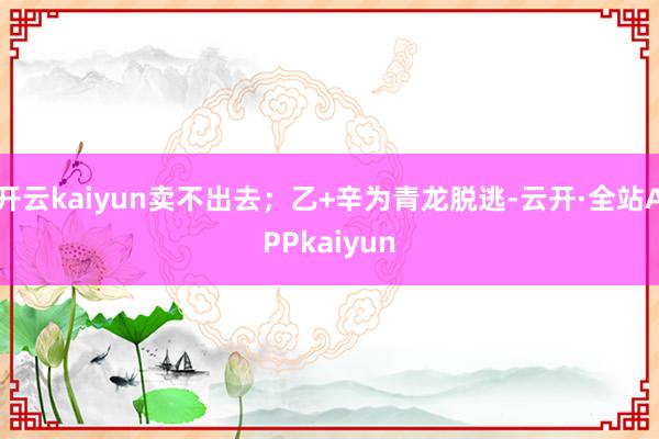 开云kaiyun卖不出去；乙+辛为青龙脱逃-云开·全站APPkaiyun