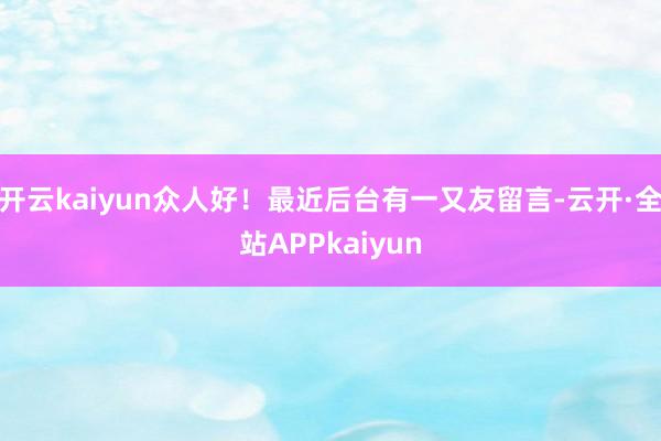 开云kaiyun众人好！最近后台有一又友留言-云开·全站APPkaiyun