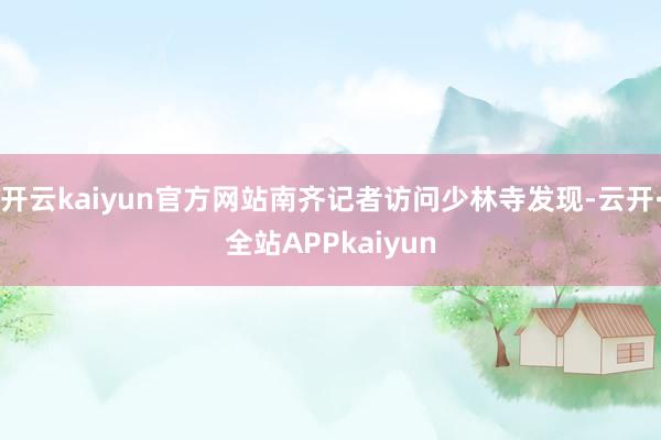 开云kaiyun官方网站南齐记者访问少林寺发现-云开·全站APPkaiyun
