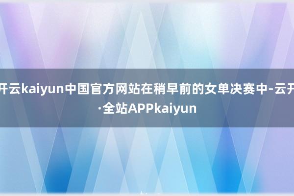 开云kaiyun中国官方网站在稍早前的女单决赛中-云开·全站APPkaiyun