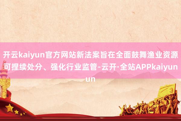 开云kaiyun官方网站新法案旨在全面鼓舞渔业资源可捏续处分、强化行业监管-云开·全站APPkaiyun
