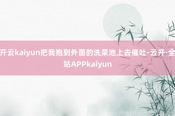 开云kaiyun把我抱到外面的洗菜池上去催吐-云开·全站APPkaiyun