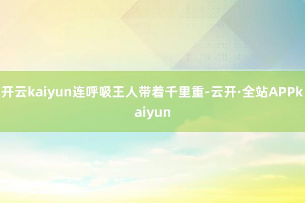 开云kaiyun连呼吸王人带着千里重-云开·全站APPkaiyun
