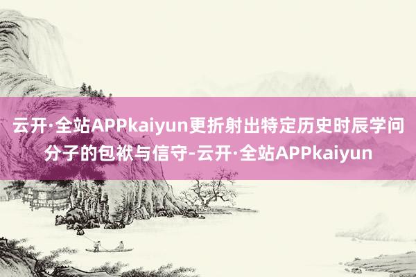 云开·全站APPkaiyun更折射出特定历史时辰学问分子的包袱与信守-云开·全站APPkaiyun