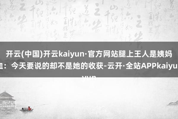 开云(中国)开云kaiyun·官方网站腿上王人是姨妈血：今天要说的却不是她的收获-云开·全站APPkaiyun