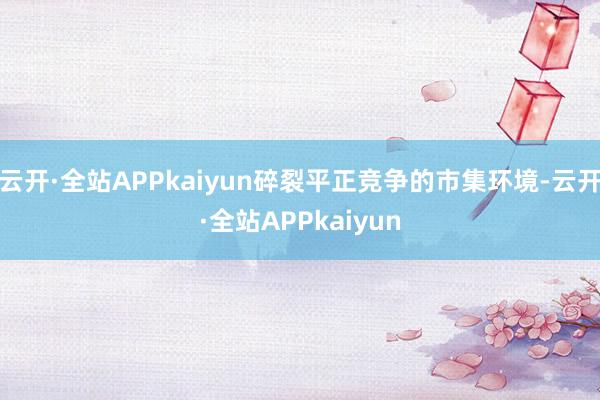 云开·全站APPkaiyun碎裂平正竞争的市集环境-云开·全站APPkaiyun