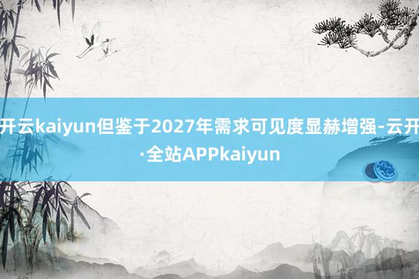 开云kaiyun但鉴于2027年需求可见度显赫增强-云开·全站APPkaiyun