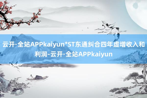 云开·全站APPkaiyun*ST东通纠合四年虚增收入和利润-云开·全站APPkaiyun