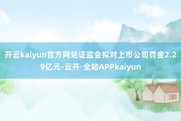 开云kaiyun官方网站  证监会拟对上市公司罚金2.29亿元-云开·全站APPkaiyun