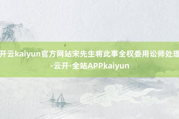 开云kaiyun官方网站宋先生将此事全权委用讼师处理-云开·全站APPkaiyun