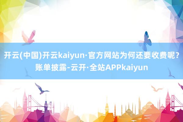 开云(中国)开云kaiyun·官方网站为何还要收费呢?账单披露-云开·全站APPkaiyun