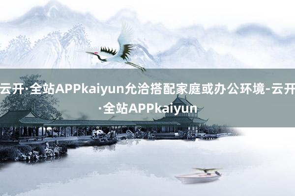 云开·全站APPkaiyun允洽搭配家庭或办公环境-云开·全站APPkaiyun