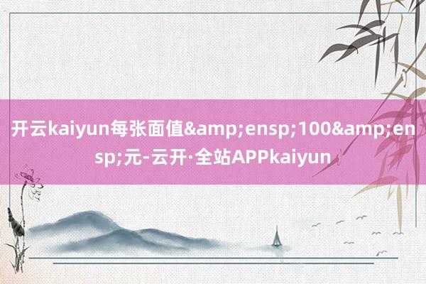 开云kaiyun每张面值&ensp;100&ensp;元-云开·全站APPkaiyun