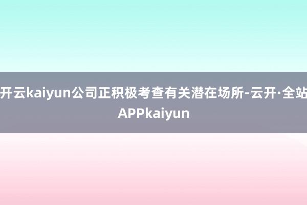 开云kaiyun公司正积极考查有关潜在场所-云开·全站APPkaiyun