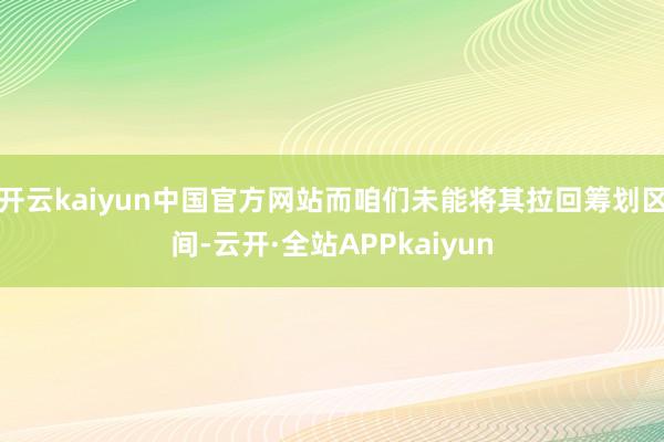 开云kaiyun中国官方网站而咱们未能将其拉回筹划区间-云开·全站APPkaiyun