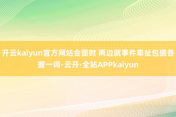 开云kaiyun官方网站会面时 两边就事件牵扯包摄各握一词-云开·全站APPkaiyun