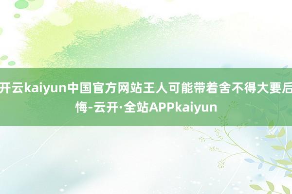 开云kaiyun中国官方网站王人可能带着舍不得大要后悔-云开·全站APPkaiyun