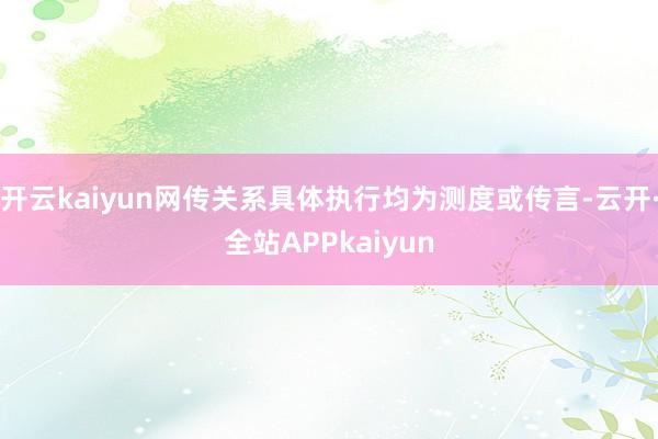 开云kaiyun网传关系具体执行均为测度或传言-云开·全站APPkaiyun
