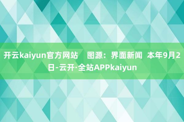 开云kaiyun官方网站    图源：界面新闻  本年9月2日-云开·全站APPkaiyun