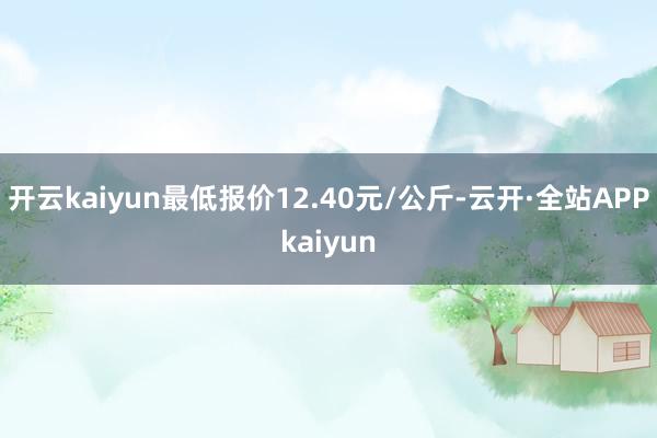开云kaiyun最低报价12.40元/公斤-云开·全站APPkaiyun