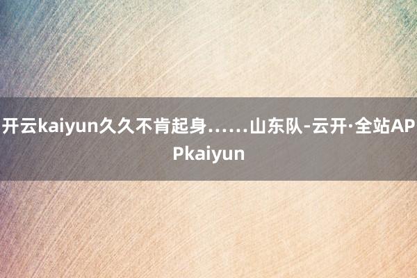 开云kaiyun久久不肯起身…… 山东队-云开·全站APPkaiyun