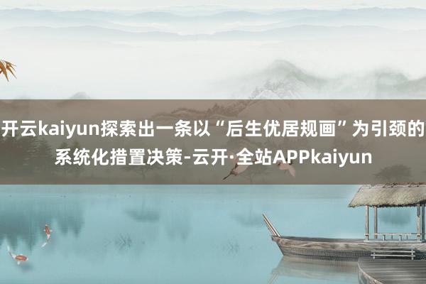 开云kaiyun探索出一条以“后生优居规画”为引颈的系统化措置决策-云开·全站APPkaiyun
