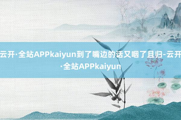 云开·全站APPkaiyun到了嘴边的话又咽了且归-云开·全站APPkaiyun