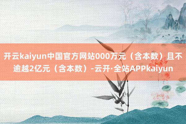 开云kaiyun中国官方网站000万元(含本数)且不逾越2亿元(含本数)-云开·全站APPkaiyun
