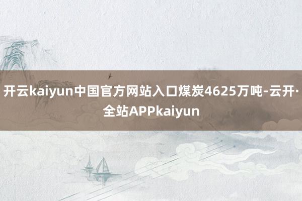 开云kaiyun中国官方网站入口煤炭4625万吨-云开·全站APPkaiyun