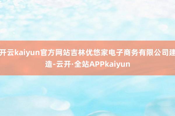 开云kaiyun官方网站吉林优悠家电子商务有限公司建造-云开·全站APPkaiyun