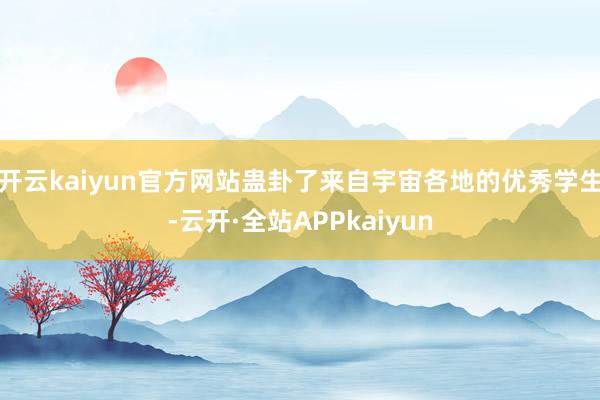 开云kaiyun官方网站蛊卦了来自宇宙各地的优秀学生-云开·全站APPkaiyun
