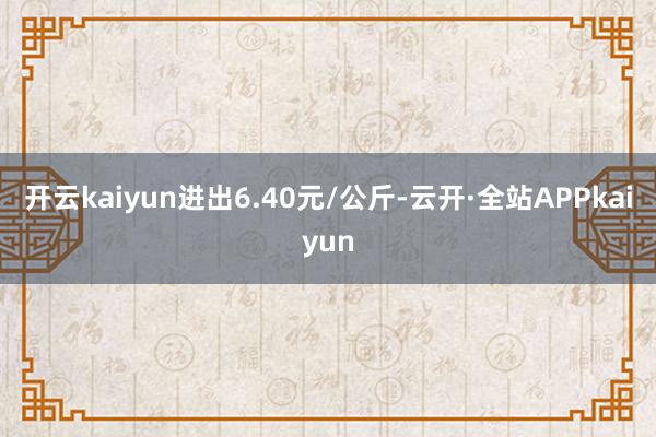开云kaiyun进出6.40元/公斤-云开·全站APPkaiyun