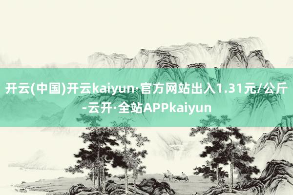 开云(中国)开云kaiyun·官方网站出入1.31元/公斤-云开·全站APPkaiyun