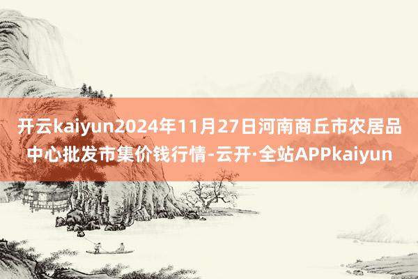 开云kaiyun2024年11月27日河南商丘市农居品中心批发市集价钱行情-云开·全站APPkaiyun
