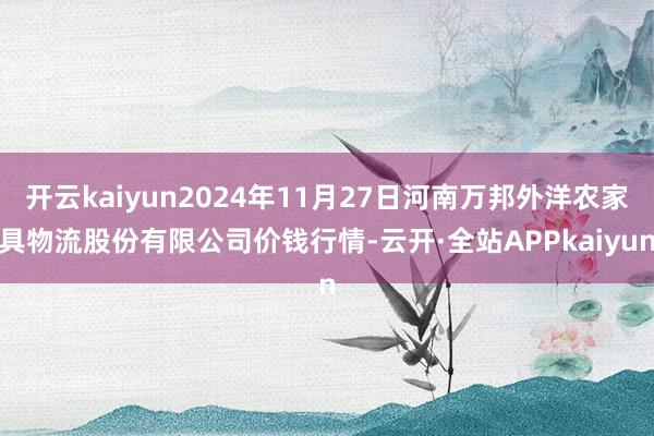 开云kaiyun2024年11月27日河南万邦外洋农家具物流股份有限公司价钱行情-云开·全站APPkaiyun