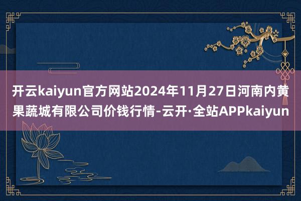 开云kaiyun官方网站2024年11月27日河南内黄果蔬城有限公司价钱行情-云开·全站APPkaiyun